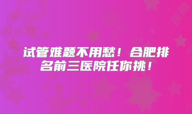 试管难题不用愁!合肥排名前三医院任你挑!