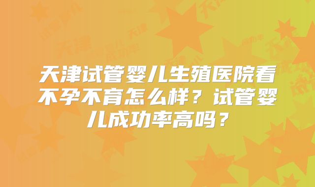 天津试管婴儿生殖医院看不孕不育怎么样？试管婴儿成功率高吗？