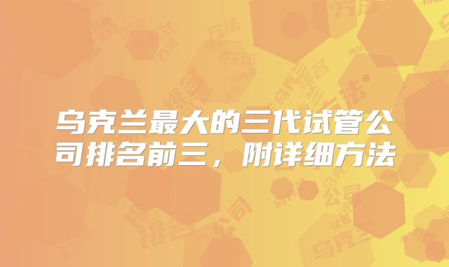 乌克兰最大的三代试管公司排名前三，附详细方法