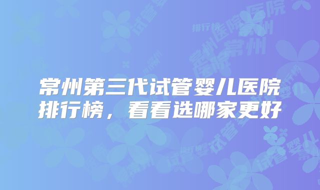 常州第三代试管婴儿医院排行榜，看看选哪家更好