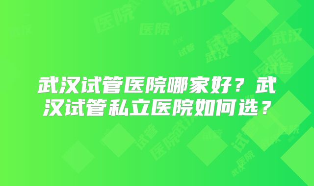 武汉试管医院哪家好?武汉试管私立医院如何选?