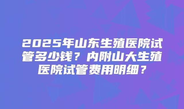 2025年山东生殖医院试管多少钱？内附山大生殖医院试管费用明细？