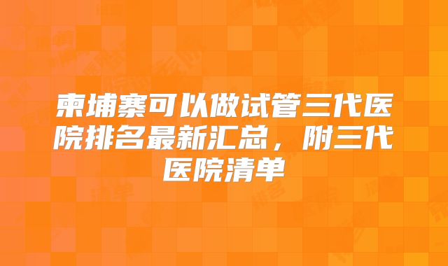柬埔寨可以做试管三代医院排名最新汇总，附三代医院清单