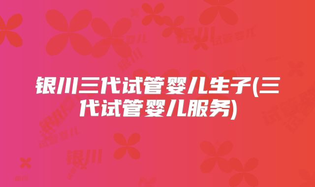 银川三代试管婴儿生子(三代试管婴儿服务)
