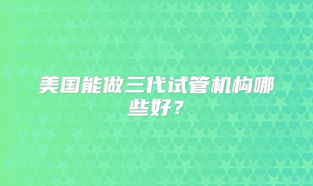美国能做三代试管机构哪些好?