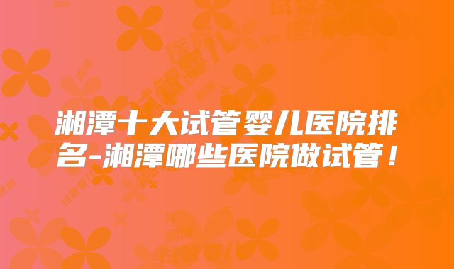 湘潭十大试管婴儿医院排名-湘潭哪些医院做试管!
