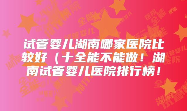 试管婴儿湖南哪家医院比较好(十全能不能做!湖南试管婴儿医院排行榜!