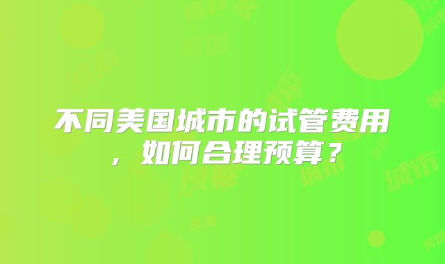 不同美国城市的试管费用，如何合理预算？