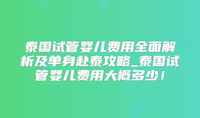 泰国试管婴儿费用全面解析及单身赴泰攻略_泰国试管婴儿费用大概多少!