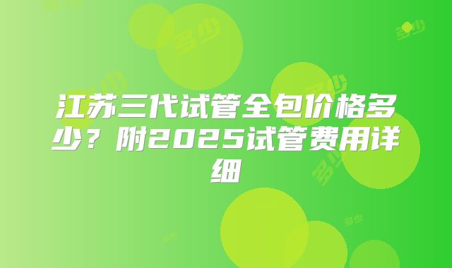江苏三代试管全包价格多少？附2025试管费用详细