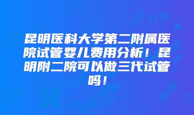昆明医科大学第二附属医院试管婴儿费用分析！昆明附二院可以做三代试管吗！