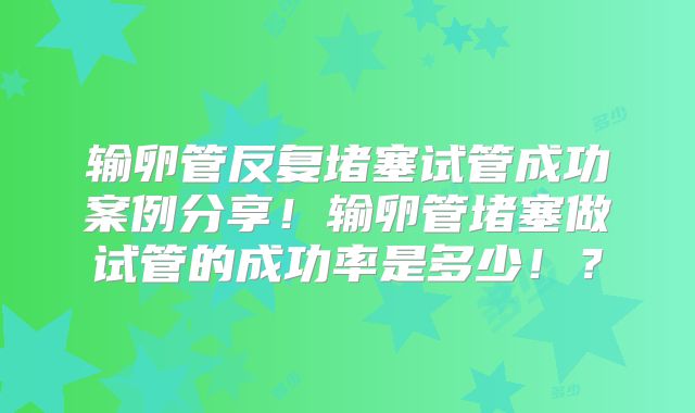 输卵管反复堵塞试管成功案例分享!输卵管堵塞做试管的成功率是多少!?