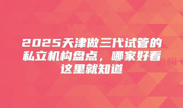 2025天津做三代试管的私立机构盘点,哪家好看这里就知道