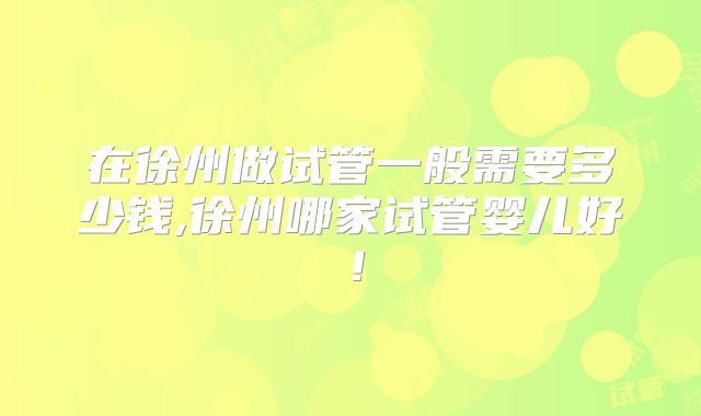 在徐州做试管一般需要多少钱,徐州哪家试管婴儿好！