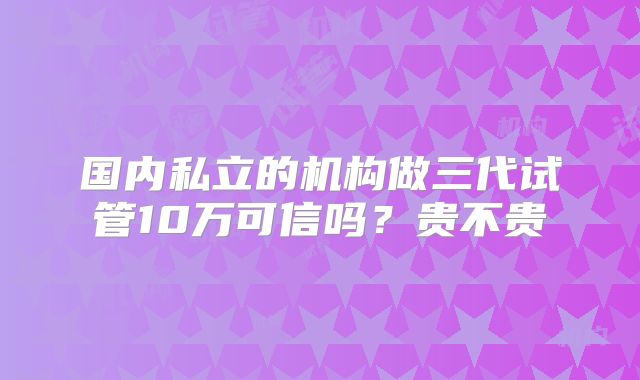 国内私立的机构做三代试管10万可信吗？贵不贵