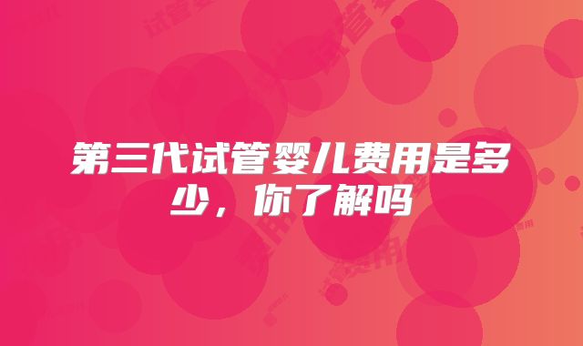 第三代试管婴儿费用是多少，你了解吗