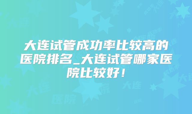 大连试管成功率比较高的医院排名_大连试管哪家医院比较好！