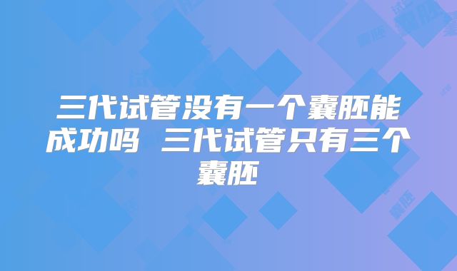 三代试管没有一个囊胚能成功吗 三代试管只有三个囊胚