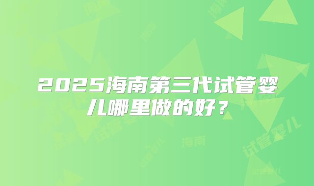 2025海南第三代试管婴儿哪里做的好?