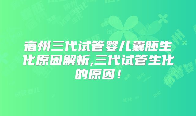 宿州三代试管婴儿囊胚生化原因解析,三代试管生化的原因！