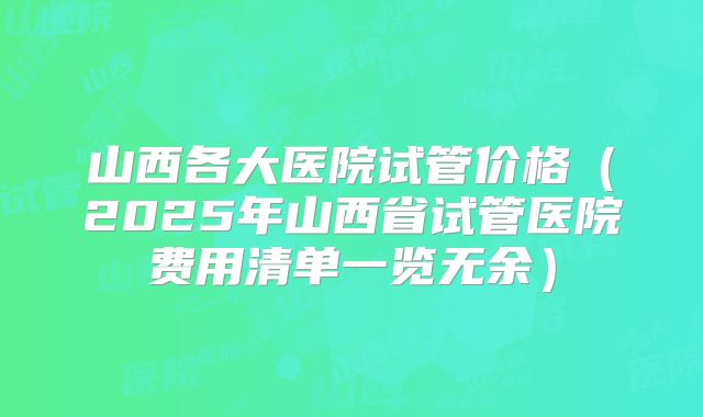 山西各大医院试管价格(2025年山西省试管医院费用清单一览无余)