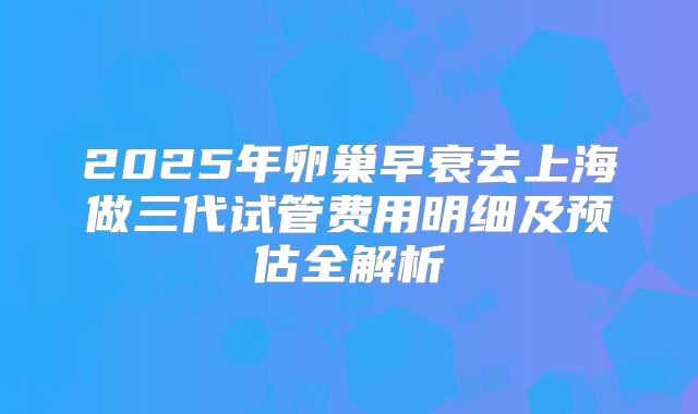 2025年卵巢早衰去上海做三代试管费用明细及预估全解析