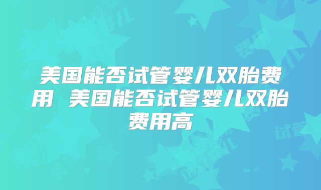 美国能否试管婴儿双胎费用 美国能否试管婴儿双胎费用高