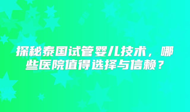 探秘泰国试管婴儿技术，哪些医院值得选择与信赖？
