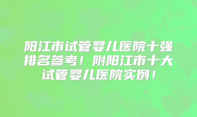阳江市试管婴儿医院十强排名参考！附阳江市十大试管婴儿医院实例！