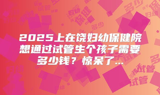 2025上在饶妇幼保健院想通过试管生个孩子需要多少钱？惊呆了...