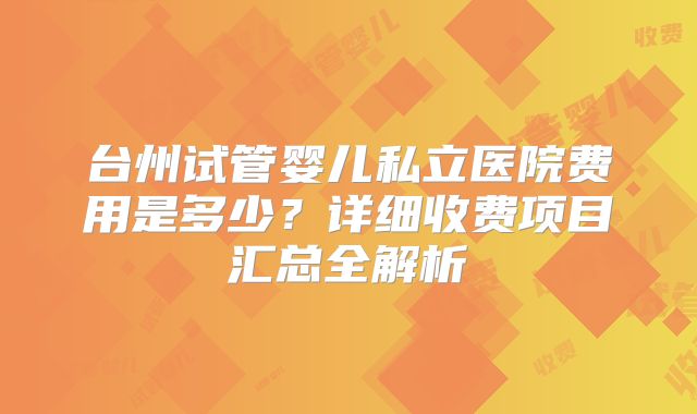 台州试管婴儿私立医院费用是多少?详细收费项目汇总全解析