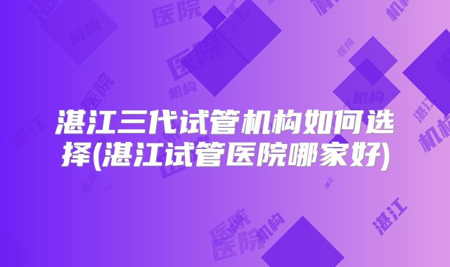 湛江三代试管机构如何选择(湛江试管医院哪家好)