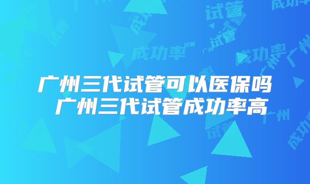 广州三代试管可以医保吗 广州三代试管成功率高