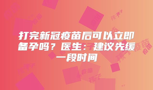 打完新冠疫苗后可以立即备孕吗？医生：建议先缓一段时间