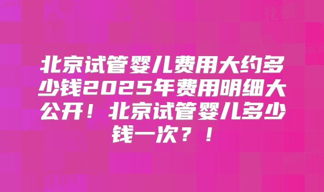 北京试管婴儿费用大约多少钱2025年费用明细大公开!北京试管婴儿多少钱一次?!
