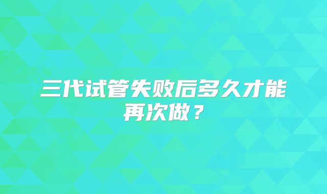 三代试管失败后多久才能再次做?