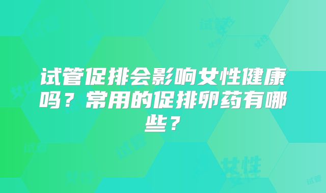 试管促排会影响女性健康吗？常用的促排卵药有哪些？