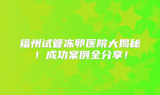 福州试管冻卵医院大揭秘！成功案例全分享！