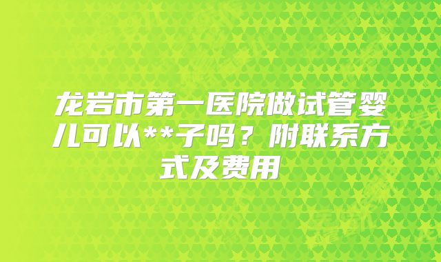 龙岩市第一医院做试管婴儿可以**子吗?附联系方式及费用