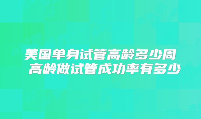 美国单身试管高龄多少周 高龄做试管成功率有多少
