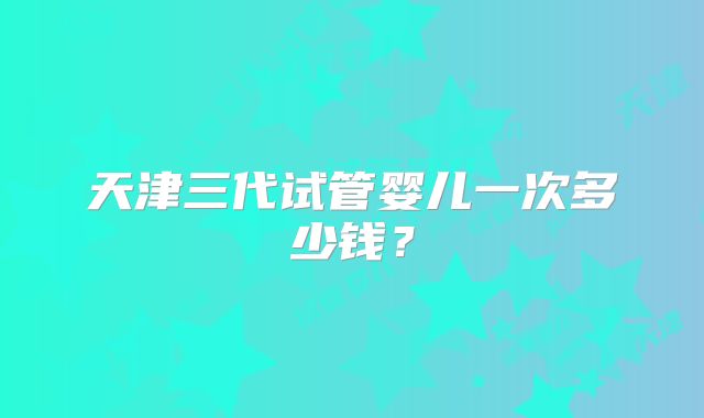 天津三代试管婴儿一次多少钱?