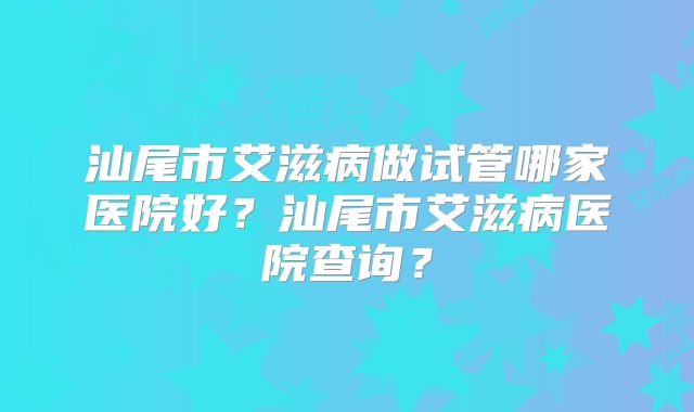 汕尾市艾滋病做试管哪家医院好?汕尾市艾滋病医院查询?