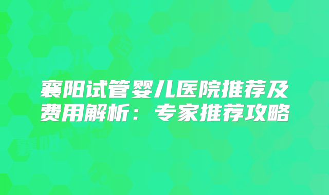 襄阳试管婴儿医院推荐及费用解析：专家推荐攻略