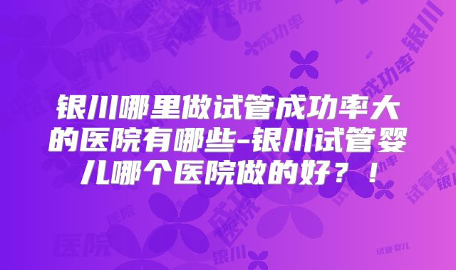 银川哪里做试管成功率大的医院有哪些-银川试管婴儿哪个医院做的好?!