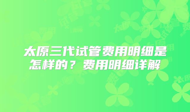 太原三代试管费用明细是怎样的？费用明细详解