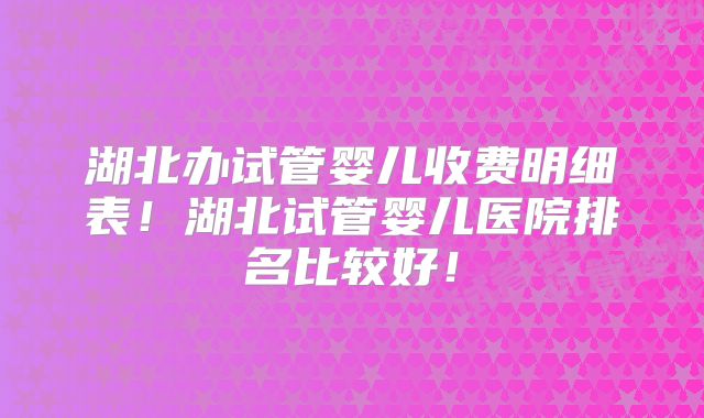 湖北办试管婴儿收费明细表!湖北试管婴儿医院排名比较好!