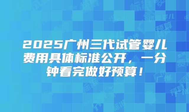2025广州三代试管婴儿费用具体标准公开,一分钟看完做好预算!