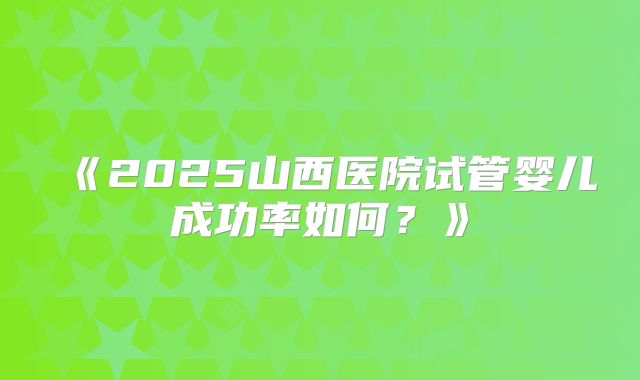 《2025山西医院试管婴儿成功率如何？》