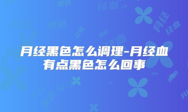 月经黑色怎么调理-月经血有点黑色怎么回事