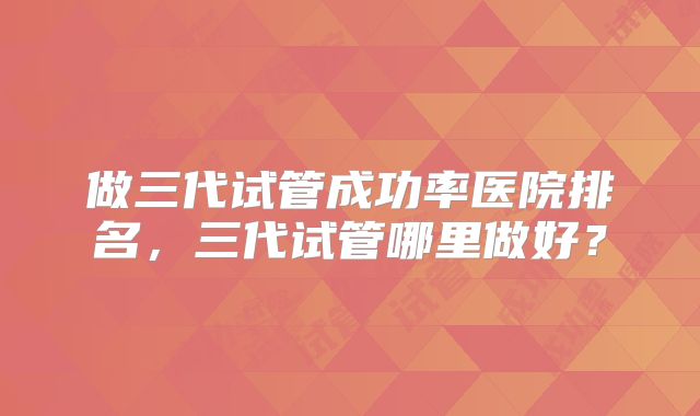 做三代试管成功率医院排名，三代试管哪里做好？